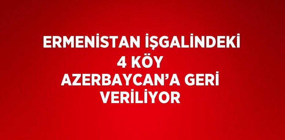 ERMENİSTAN İŞGALİNDEKİ 4 KÖY AZERBAYCAN’A GERİ VERİLİYOR