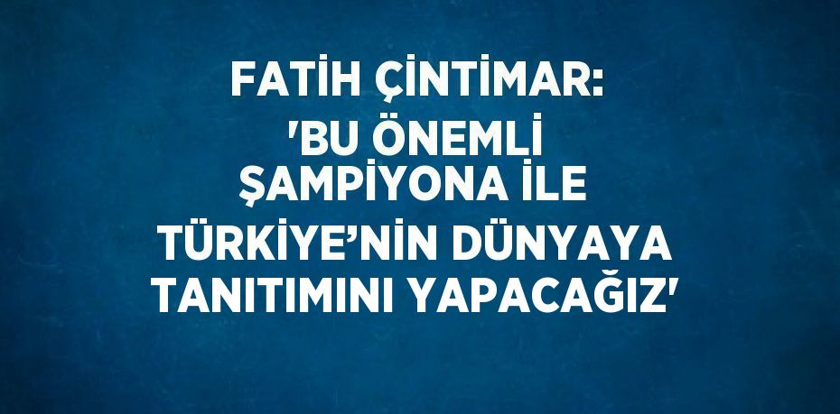 FATİH ÇİNTİMAR: 'BU ÖNEMLİ ŞAMPİYONA İLE TÜRKİYE’NİN DÜNYAYA TANITIMINI YAPACAĞIZ'