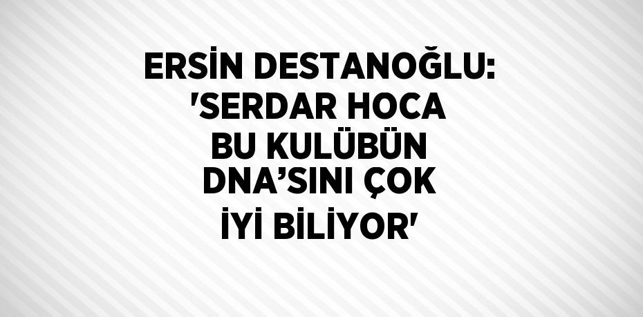 ERSİN DESTANOĞLU: 'SERDAR HOCA BU KULÜBÜN DNA’SINI ÇOK İYİ BİLİYOR'