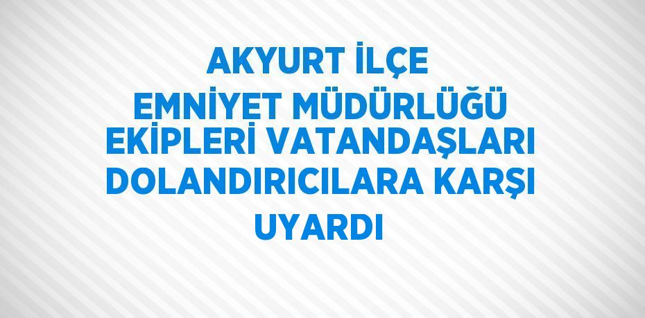 AKYURT İLÇE EMNİYET MÜDÜRLÜĞÜ EKİPLERİ VATANDAŞLARI DOLANDIRICILARA KARŞI UYARDI
