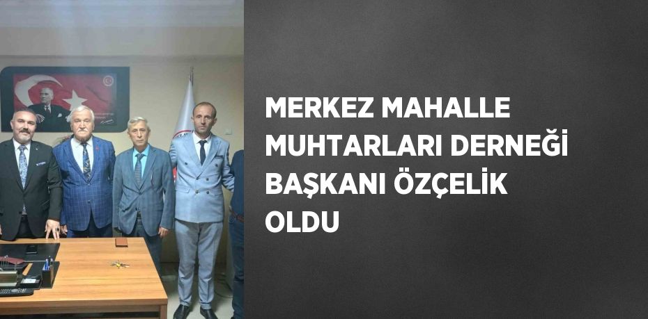 MERKEZ MAHALLE MUHTARLARI DERNEĞİ BAŞKANI ÖZÇELİK OLDU