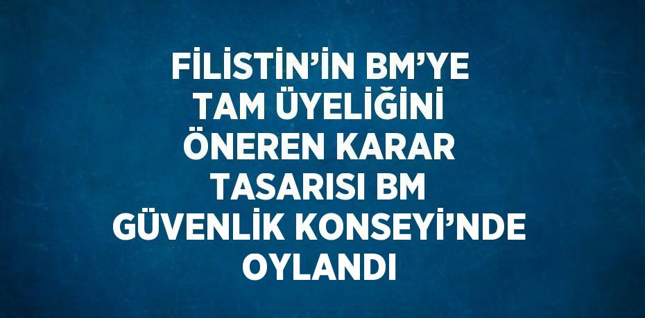FİLİSTİN’İN BM’YE TAM ÜYELİĞİNİ ÖNEREN KARAR TASARISI BM GÜVENLİK KONSEYİ’NDE OYLANDI