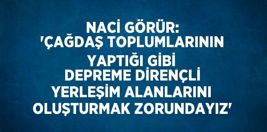 NACİ GÖRÜR: 'ÇAĞDAŞ TOPLUMLARININ YAPTIĞI GİBİ DEPREME DİRENÇLİ YERLEŞİM ALANLARINI OLUŞTURMAK ZORUNDAYIZ'
