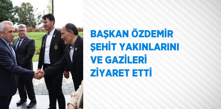 BAŞKAN ÖZDEMİR ŞEHİT YAKINLARINI VE GAZİLERİ ZİYARET ETTİ