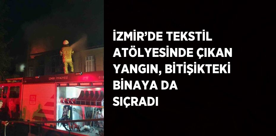 İZMİR’DE TEKSTİL ATÖLYESİNDE ÇIKAN YANGIN, BİTİŞİKTEKİ BİNAYA DA SIÇRADI
