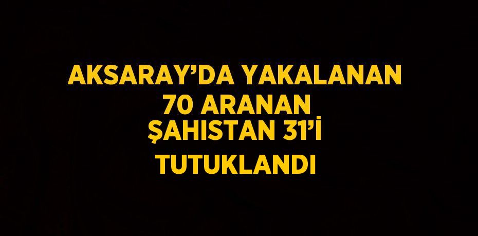 AKSARAY’DA YAKALANAN 70 ARANAN ŞAHISTAN 31’İ TUTUKLANDI