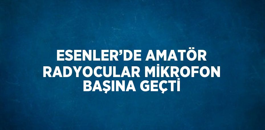 ESENLER’DE AMATÖR RADYOCULAR MİKROFON BAŞINA GEÇTİ