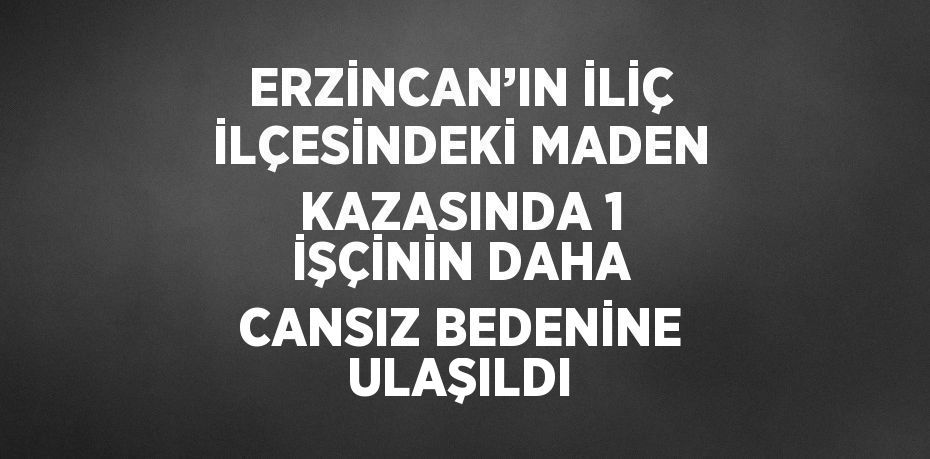 ERZİNCAN’IN İLİÇ İLÇESİNDEKİ MADEN KAZASINDA 1 İŞÇİNİN DAHA CANSIZ BEDENİNE ULAŞILDI