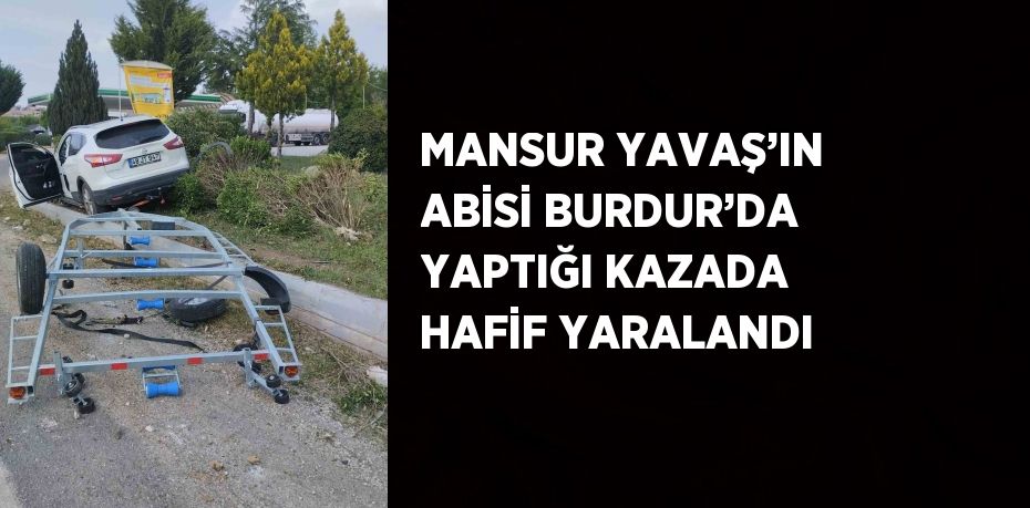 MANSUR YAVAŞ’IN ABİSİ BURDUR’DA YAPTIĞI KAZADA HAFİF YARALANDI