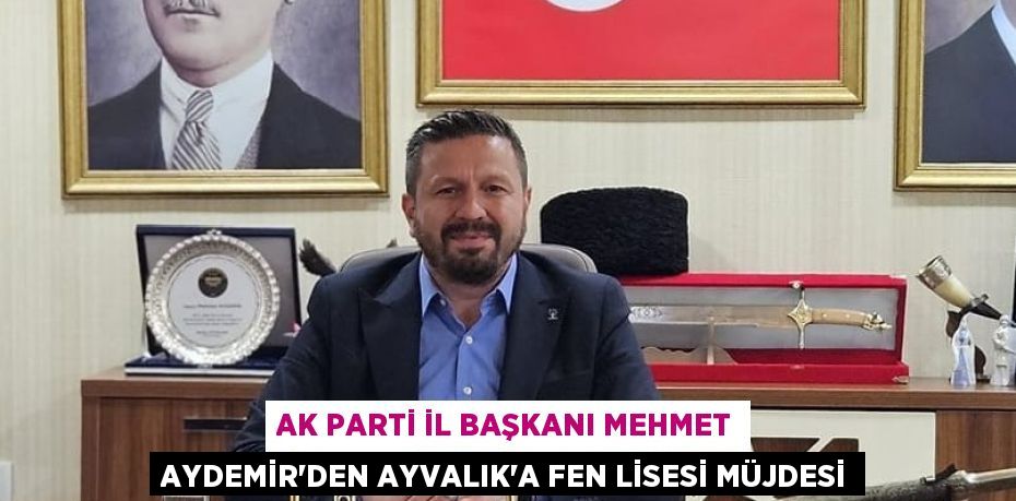 AK PARTİ İL BAŞKANI MEHMET AYDEMİR'DEN AYVALIK’A FEN LİSESİ MÜJDESİ