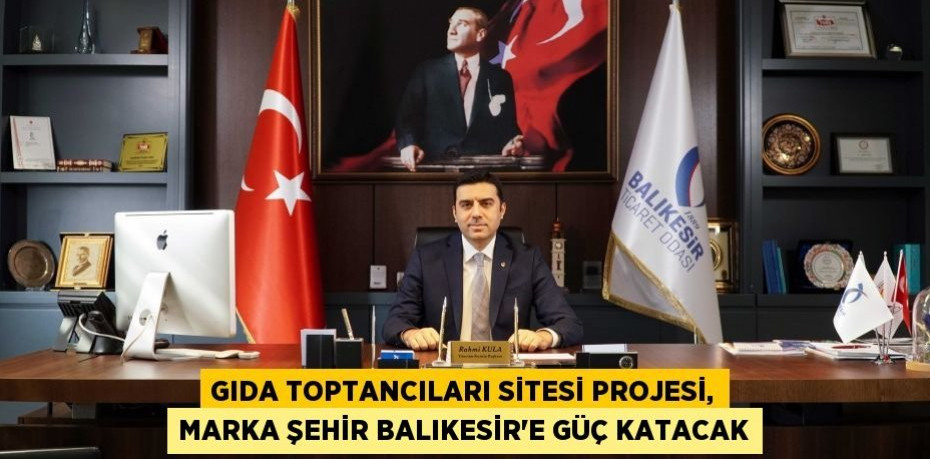GIDA TOPTANCILARI SİTESİ PROJESİ, MARKA ŞEHİR BALIKESİR’E GÜÇ KATACAK