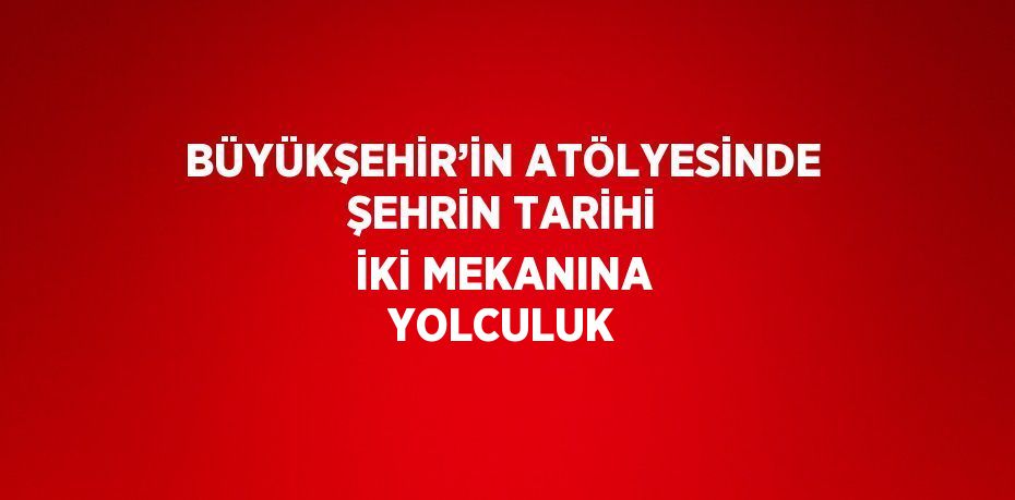 BÜYÜKŞEHİR’İN ATÖLYESİNDE ŞEHRİN TARİHİ İKİ MEKANINA YOLCULUK
