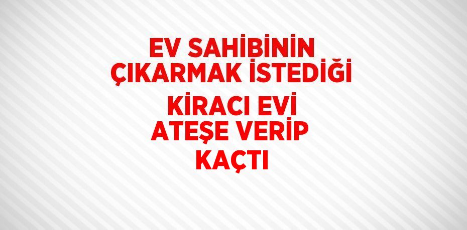 EV SAHİBİNİN ÇIKARMAK İSTEDİĞİ KİRACI EVİ ATEŞE VERİP KAÇTI