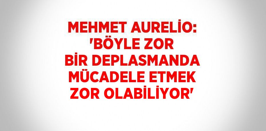 MEHMET AURELİO: 'BÖYLE ZOR BİR DEPLASMANDA MÜCADELE ETMEK ZOR OLABİLİYOR'