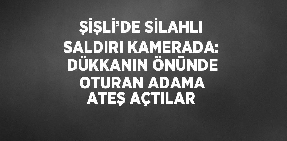 ŞİŞLİ’DE SİLAHLI SALDIRI KAMERADA: DÜKKANIN ÖNÜNDE OTURAN ADAMA ATEŞ AÇTILAR