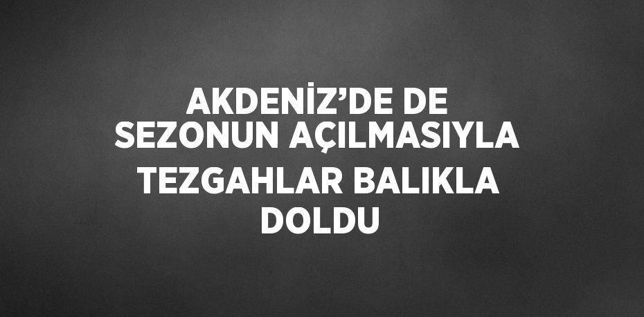 AKDENİZ’DE DE SEZONUN AÇILMASIYLA TEZGAHLAR BALIKLA DOLDU