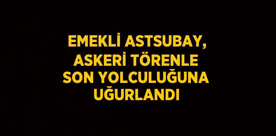 EMEKLİ ASTSUBAY, ASKERİ TÖRENLE SON YOLCULUĞUNA UĞURLANDI