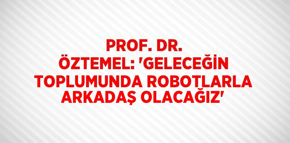 PROF. DR. ÖZTEMEL: 'GELECEĞİN TOPLUMUNDA ROBOTLARLA ARKADAŞ OLACAĞIZ'