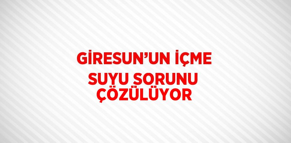 GİRESUN’UN İÇME SUYU SORUNU ÇÖZÜLÜYOR