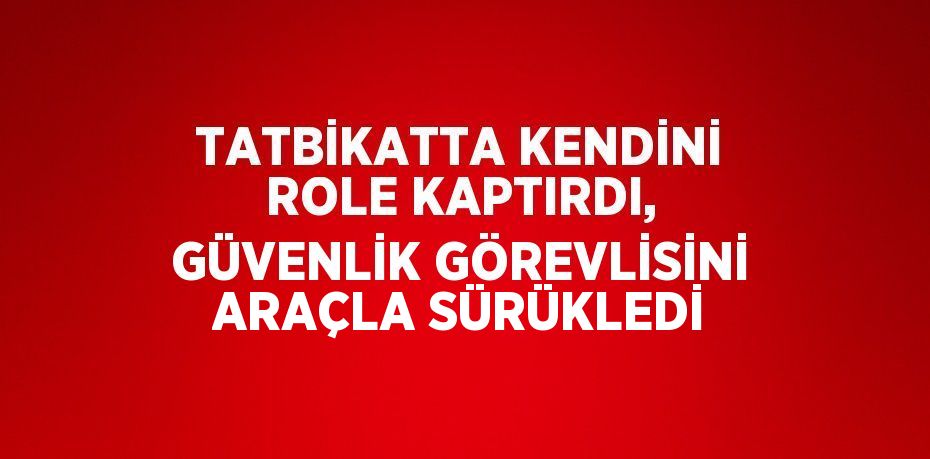 TATBİKATTA KENDİNİ ROLE KAPTIRDI, GÜVENLİK GÖREVLİSİNİ ARAÇLA SÜRÜKLEDİ