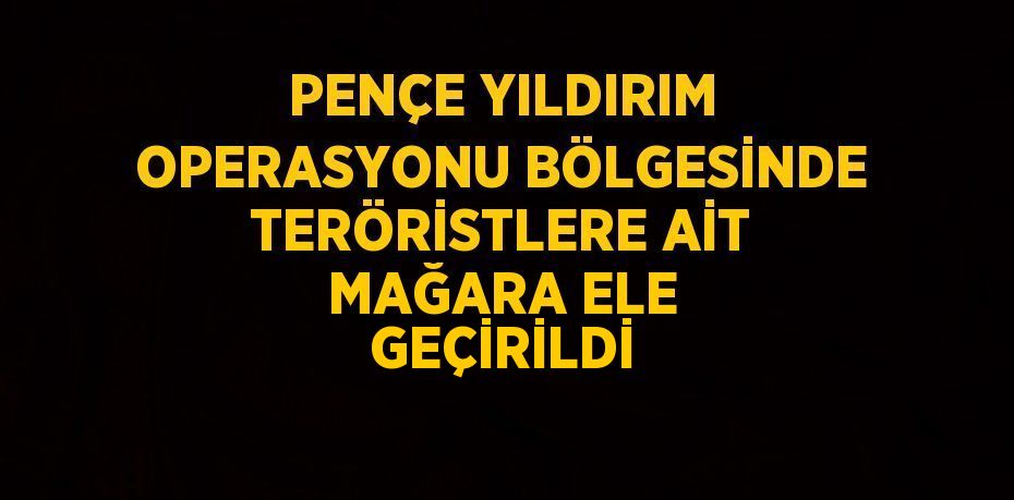 PENÇE YILDIRIM OPERASYONU BÖLGESİNDE TERÖRİSTLERE AİT MAĞARA ELE GEÇİRİLDİ