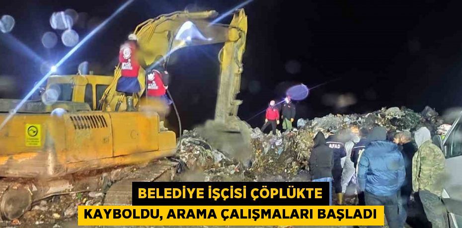 BELEDİYE İŞÇİSİ ÇÖPLÜKTE KAYBOLDU, ARAMA ÇALIŞMALARI BAŞLADI