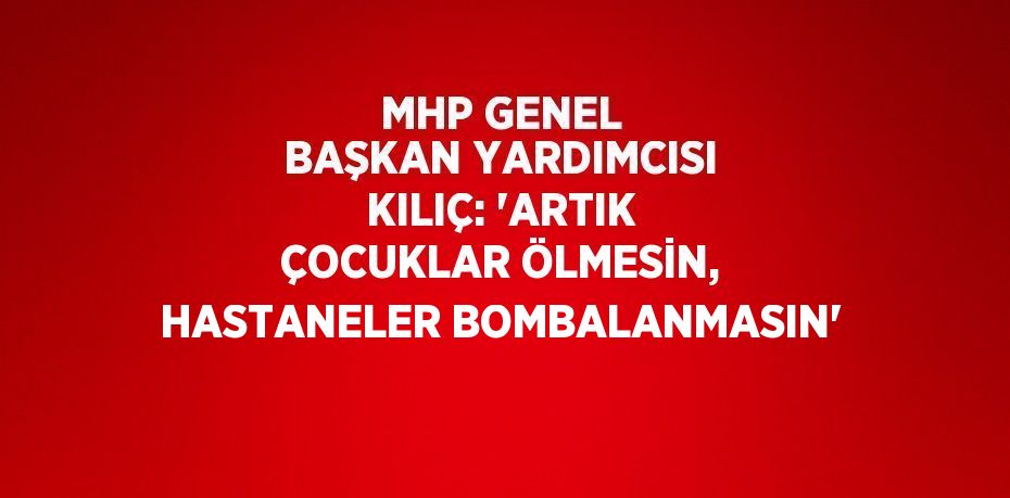 MHP GENEL BAŞKAN YARDIMCISI KILIÇ: 'ARTIK ÇOCUKLAR ÖLMESİN, HASTANELER BOMBALANMASIN'