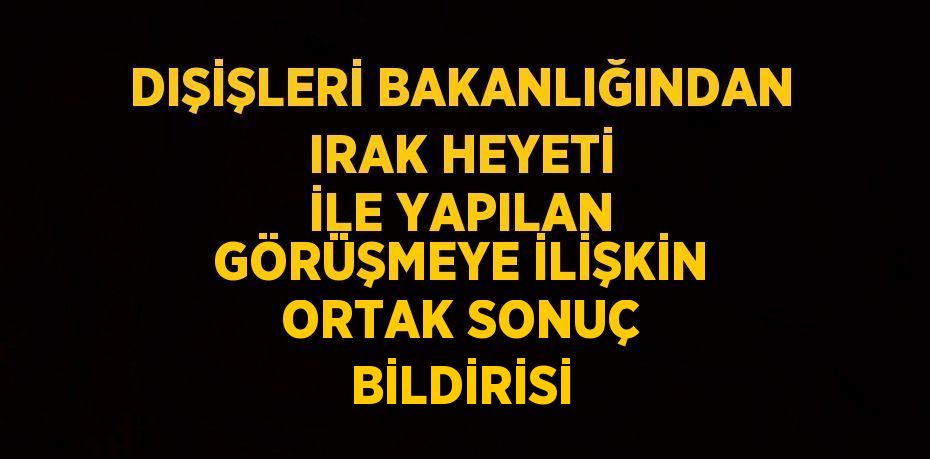 DIŞİŞLERİ BAKANLIĞINDAN IRAK HEYETİ İLE YAPILAN GÖRÜŞMEYE İLİŞKİN ORTAK SONUÇ BİLDİRİSİ