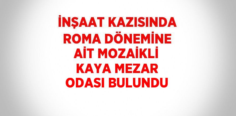İNŞAAT KAZISINDA ROMA DÖNEMİNE AİT MOZAİKLİ KAYA MEZAR ODASI BULUNDU