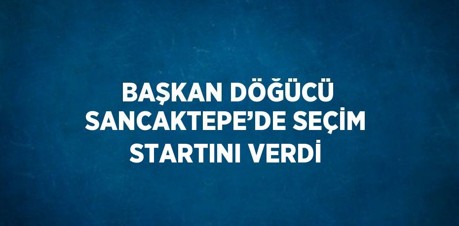BAŞKAN DÖĞÜCÜ SANCAKTEPE’DE SEÇİM STARTINI VERDİ