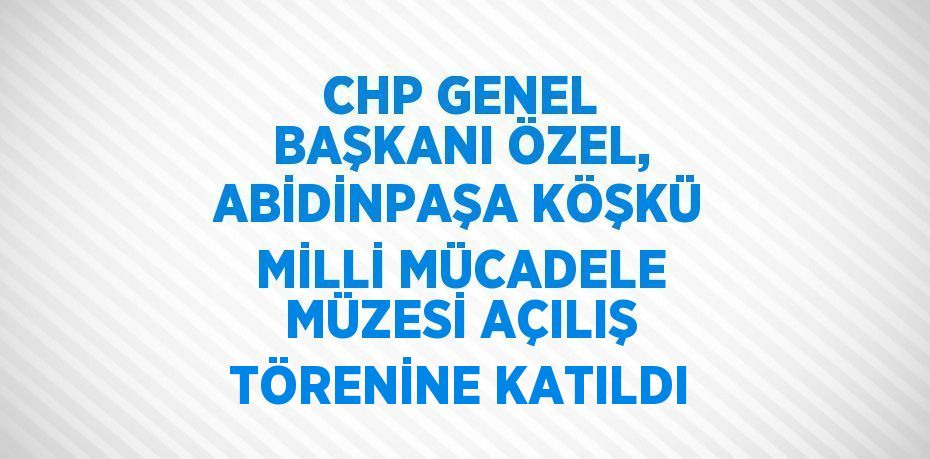 CHP GENEL BAŞKANI ÖZEL, ABİDİNPAŞA KÖŞKÜ MİLLİ MÜCADELE MÜZESİ AÇILIŞ TÖRENİNE KATILDI