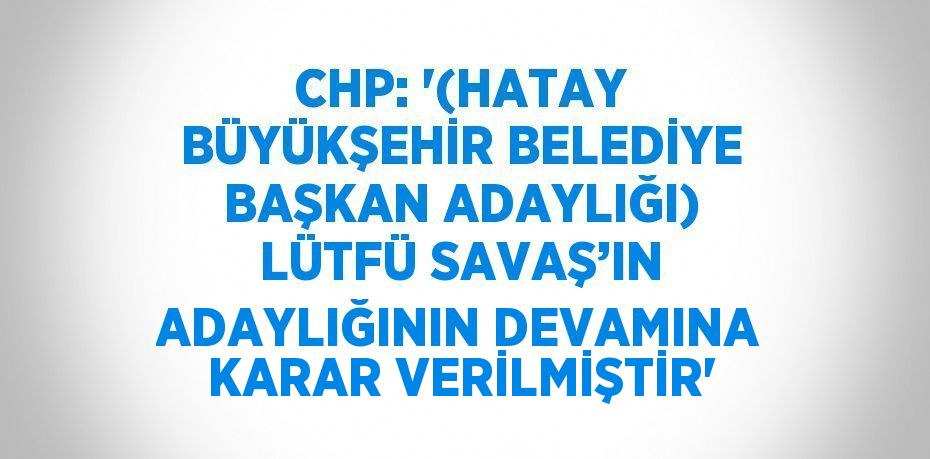 CHP: '(HATAY BÜYÜKŞEHİR BELEDİYE BAŞKAN ADAYLIĞI) LÜTFÜ SAVAŞ’IN ADAYLIĞININ DEVAMINA KARAR VERİLMİŞTİR'