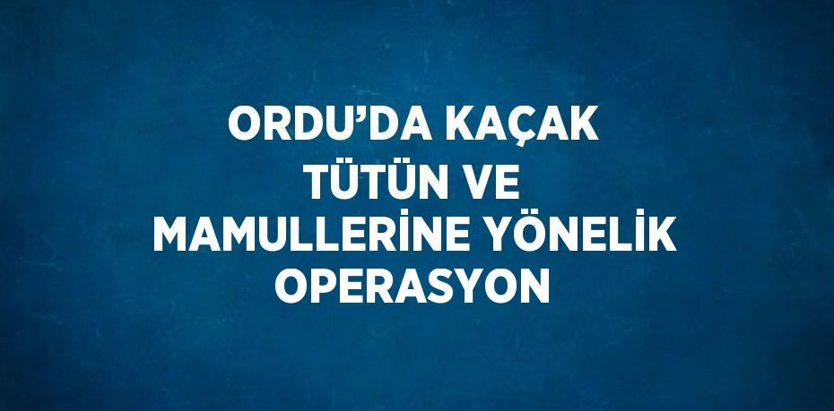 ORDU’DA KAÇAK TÜTÜN VE MAMULLERİNE YÖNELİK OPERASYON