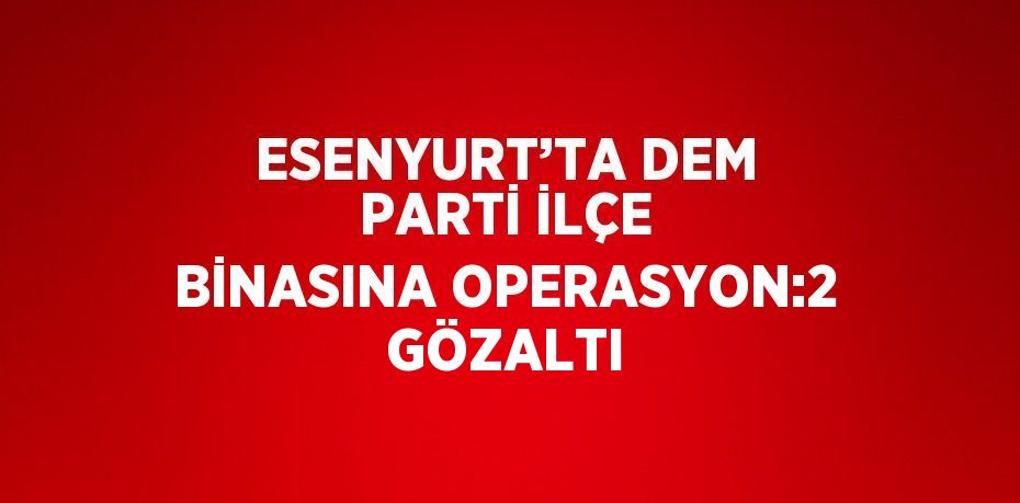ESENYURT’TA DEM PARTİ İLÇE BİNASINA OPERASYON:2 GÖZALTI
