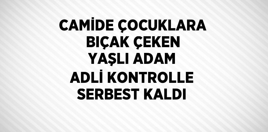 CAMİDE ÇOCUKLARA BIÇAK ÇEKEN YAŞLI ADAM ADLİ KONTROLLE SERBEST KALDI