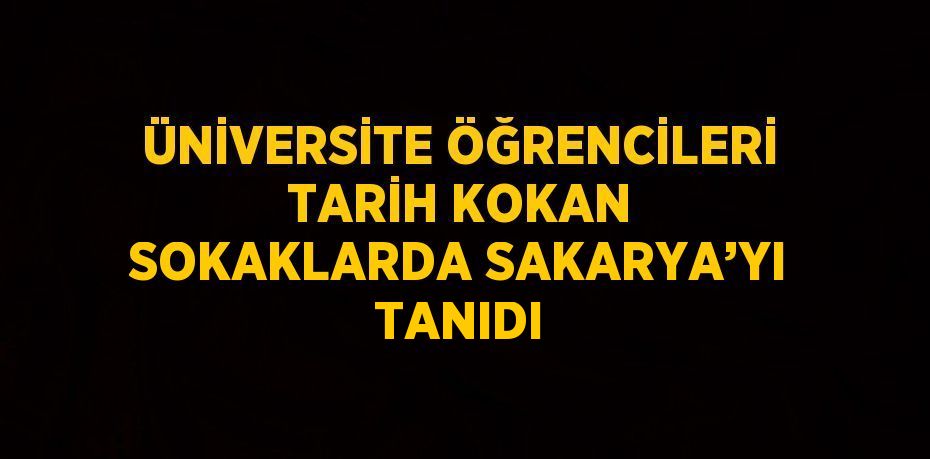 ÜNİVERSİTE ÖĞRENCİLERİ TARİH KOKAN SOKAKLARDA SAKARYA’YI TANIDI