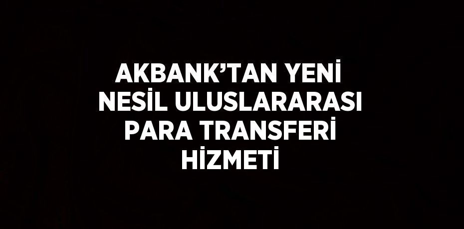 AKBANK’TAN YENİ NESİL ULUSLARARASI PARA TRANSFERİ HİZMETİ