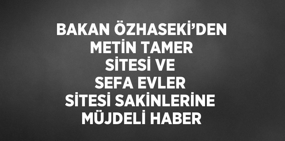 BAKAN ÖZHASEKİ’DEN METİN TAMER SİTESİ VE SEFA EVLER SİTESİ SAKİNLERİNE MÜJDELİ HABER
