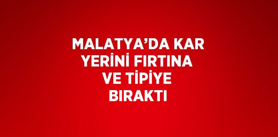 MALATYA’DA KAR YERİNİ FIRTINA VE TİPİYE BIRAKTI