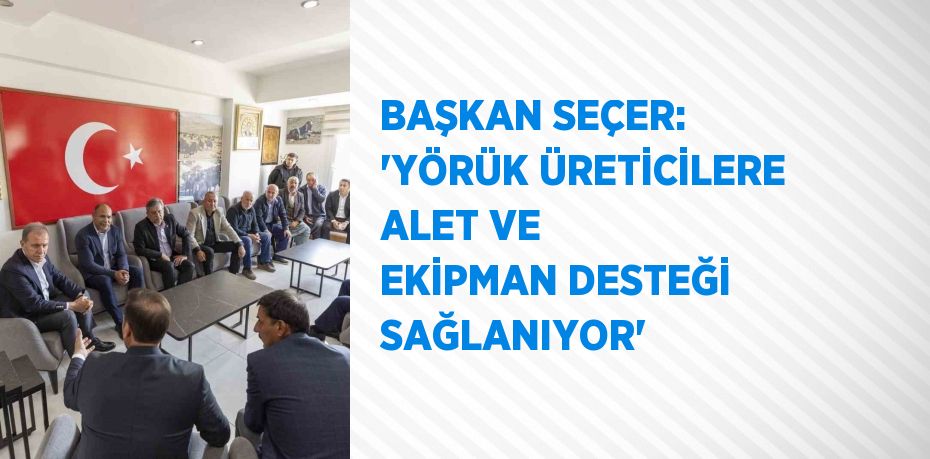 BAŞKAN SEÇER: 'YÖRÜK ÜRETİCİLERE ALET VE EKİPMAN DESTEĞİ SAĞLANIYOR'