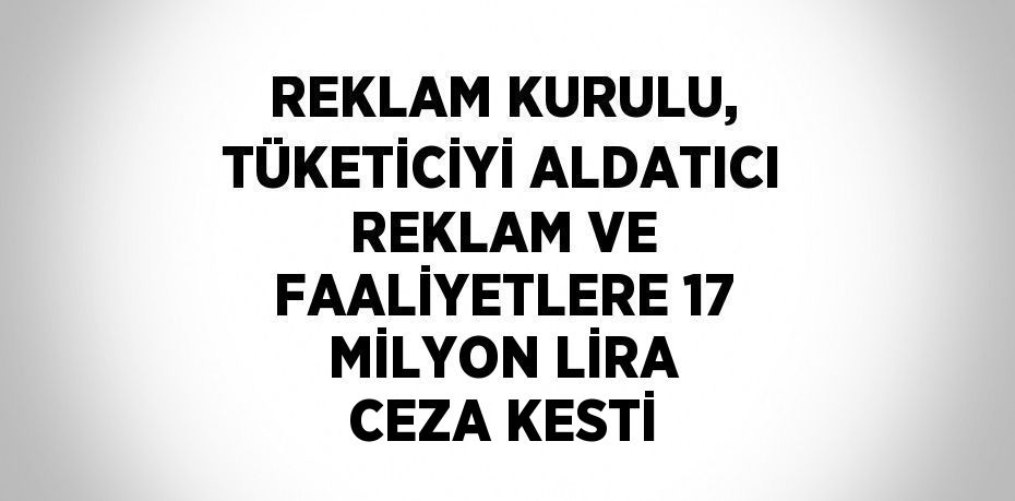 REKLAM KURULU, TÜKETİCİYİ ALDATICI REKLAM VE FAALİYETLERE 17 MİLYON LİRA CEZA KESTİ