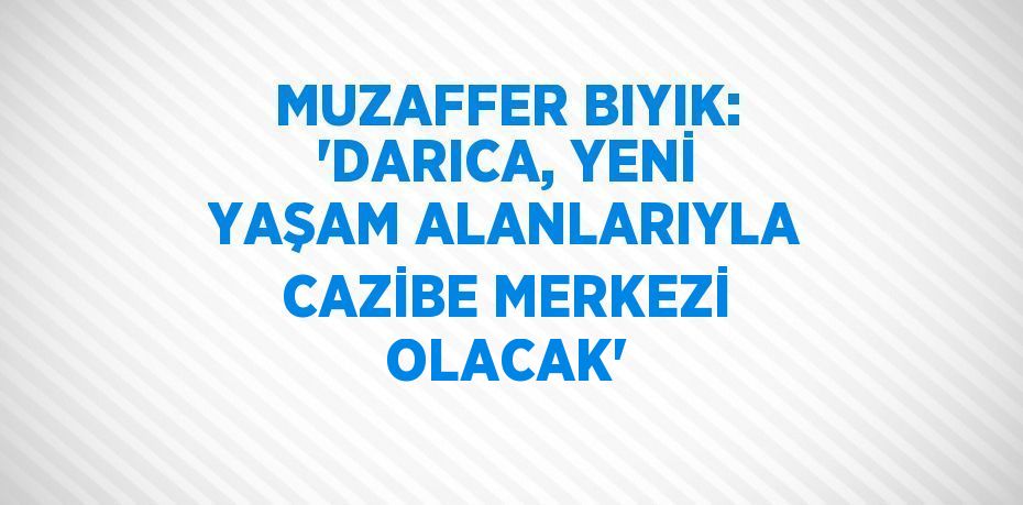 MUZAFFER BIYIK: 'DARICA, YENİ YAŞAM ALANLARIYLA CAZİBE MERKEZİ OLACAK'