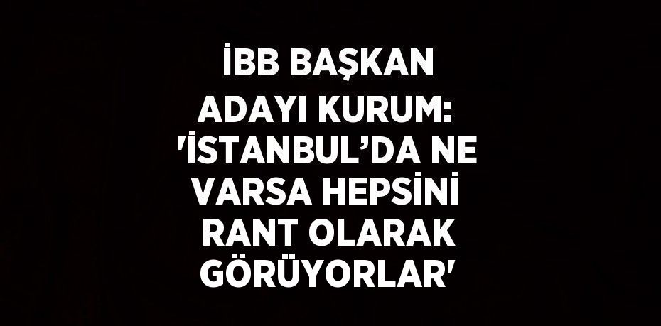 İBB BAŞKAN ADAYI KURUM: 'İSTANBUL’DA NE VARSA HEPSİNİ RANT OLARAK GÖRÜYORLAR'