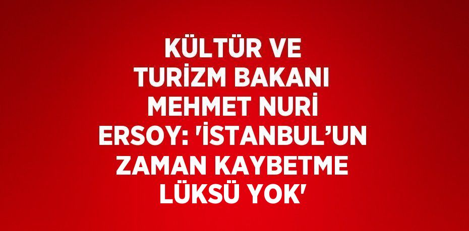 KÜLTÜR VE TURİZM BAKANI MEHMET NURİ ERSOY: 'İSTANBUL’UN ZAMAN KAYBETME LÜKSÜ YOK'