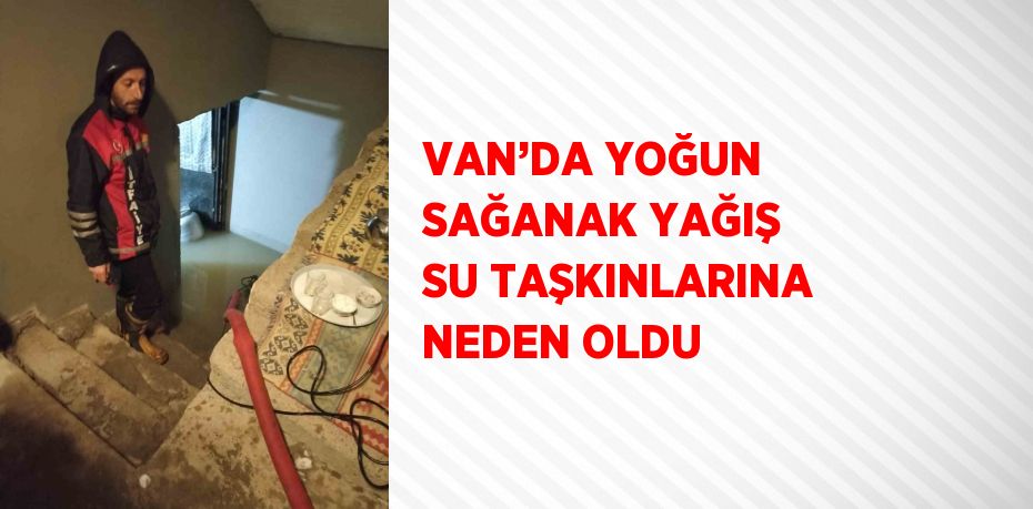 VAN’DA YOĞUN SAĞANAK YAĞIŞ SU TAŞKINLARINA NEDEN OLDU