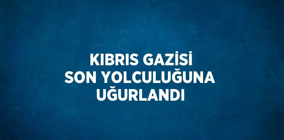 KIBRIS GAZİSİ SON YOLCULUĞUNA UĞURLANDI