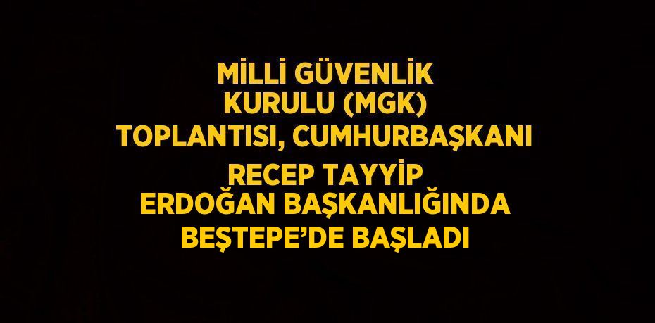 MİLLİ GÜVENLİK KURULU (MGK) TOPLANTISI, CUMHURBAŞKANI RECEP TAYYİP ERDOĞAN BAŞKANLIĞINDA BEŞTEPE’DE BAŞLADI