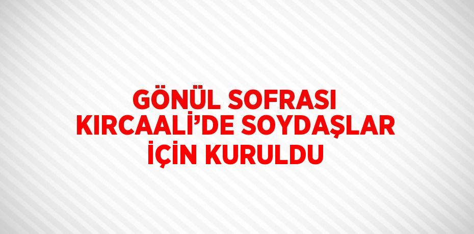 GÖNÜL SOFRASI KIRCAALİ’DE SOYDAŞLAR İÇİN KURULDU
