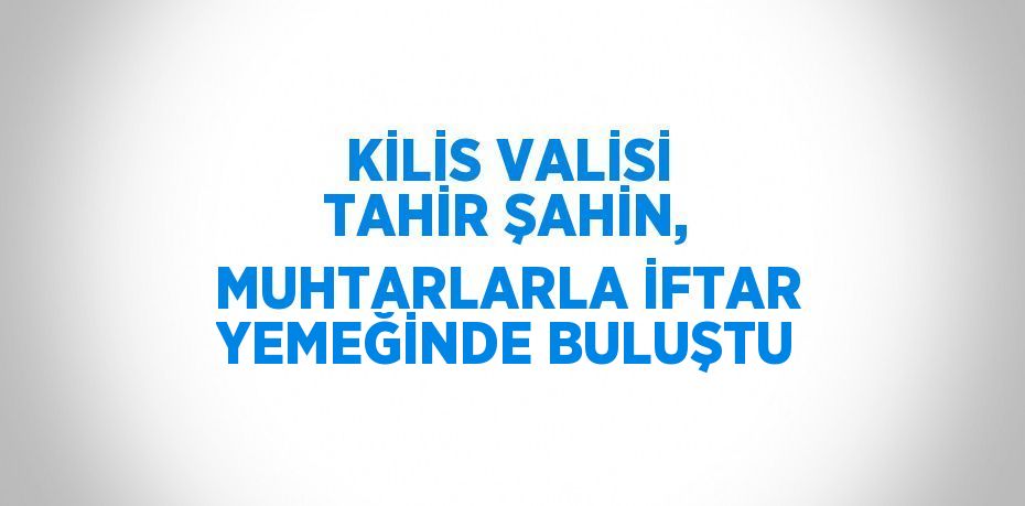 KİLİS VALİSİ TAHİR ŞAHİN, MUHTARLARLA İFTAR YEMEĞİNDE BULUŞTU
