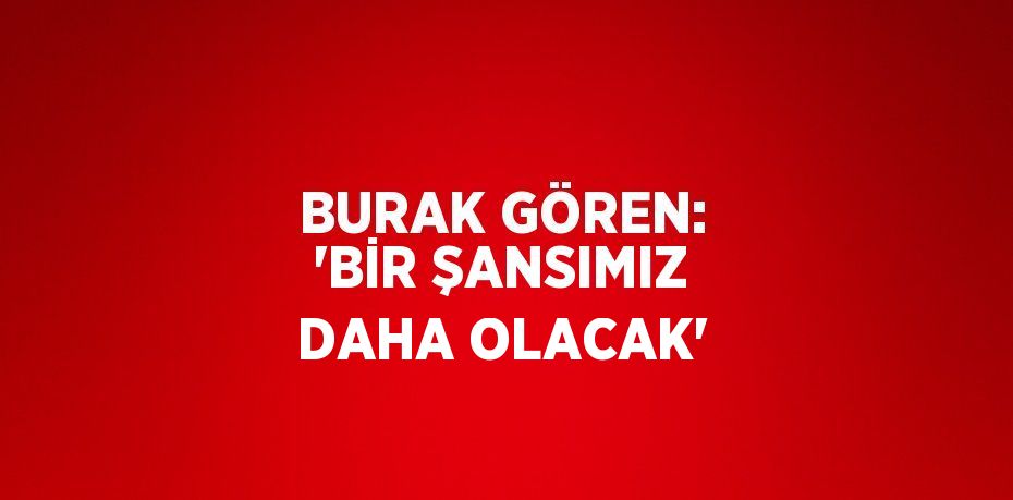 BURAK GÖREN: 'BİR ŞANSIMIZ DAHA OLACAK'